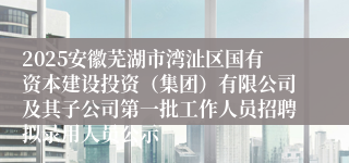 2025安徽芜湖市湾沚区国有资本建设投资（集团）有限公司及其子公司第一批工作人员招聘拟录用人员公示