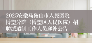 2025安徽马鞍山市人民医院博望分院(博望区人民医院)招聘派遣制工作人员递补公告