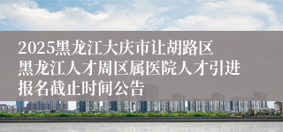 2025黑龙江大庆市让胡路区黑龙江人才周区属医院人才引进报名截止时间公告