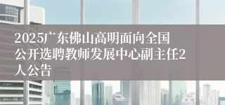 2025广东佛山高明面向全国公开选聘教师发展中心副主任2人公告