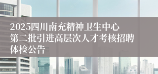 2025四川南充精神卫生中心第二批引进高层次人才考核招聘体检公告