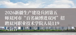 2026新疆生产建设兵团第五师双河市“百名硕博进双河”招聘双河职业技术学院人员119人公告