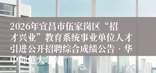 2026年宜昌市伍家岗区“招才兴业”教育系统事业单位人才引进公开招聘综合成绩公告•华中师范大学站