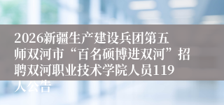 2026新疆生产建设兵团第五师双河市“百名硕博进双河”招聘双河职业技术学院人员119人公告