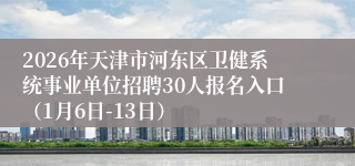 2026年天津市河东区卫健系统事业单位招聘30人报名入口(1月6日-13日)