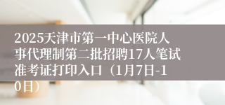 2025天津市第一中心医院人事代理制第二批招聘17人笔试准考证打印入口（1月7日-10日）