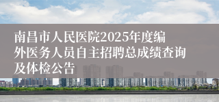 南昌市人民医院2025年度编外医务人员自主招聘总成绩查询及体检公告