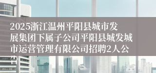 2025浙江温州平阳县城市发展集团下属子公司平阳县城发城市运营管理有限公司招聘2人公告