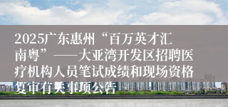 2025广东惠州“百万英才汇南粤”――大亚湾开发区招聘医疗机构人员笔试成绩和现场资格复审有关事项公告