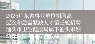 2025广东省事业单位招聘高层次和急需紧缺人才第三轮招聘汕头市卫生健康局属下汕头市妇幼保健院考试综合成绩、体检人员和体检有关事项公告