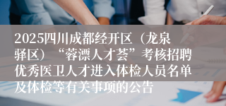2025四川成都经开区（龙泉驿区）“蓉漂人才荟”考核招聘优秀医卫人才进入体检人员名单及体检等有关事项的公告