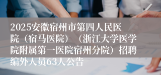 2025安徽宿州市第四人民医院(宿马医院)(浙江大学医学院附属第一医院宿州分院)招聘编外人员63人公告