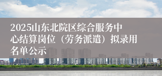 2025山东北院区综合服务中心结算岗位（劳务派遣）拟录用名单公示