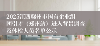 2025江西赣州市国有企业组团引才（郑州站）进入背景调查及体检人员名单公示