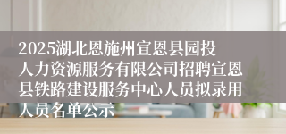 2025湖北恩施州宣恩县园投人力资源服务有限公司招聘宣恩县铁路建设服务中心人员拟录用人员名单公示