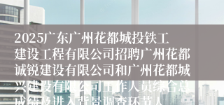 2025广东广州花都城投铁工建设工程有限公司招聘广州花都诚锐建设有限公司和广州花都城兴建设有限公司工作人员综合总成绩及进入背景调查环节人