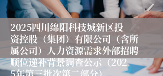 2025四川绵阳科技城新区投资控股（集团）有限公司（含所属公司）人力资源需求外部招聘顺位递补背景调查公示（2025年第三批次第二部分）