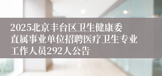 2025北京丰台区卫生健康委直属事业单位招聘医疗卫生专业工作人员292人公告