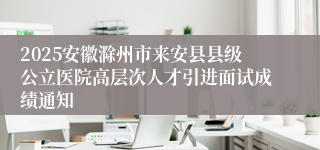 2025安徽滁州市来安县县级公立医院高层次人才引进面试成绩通知