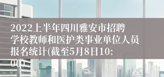 2022上半年四川雅安市招聘学校教师和医护类事业单位人员报名统计(截至5月8日10:00）