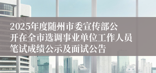 2025年度随州市委宣传部公开在全市选调事业单位工作人员笔试成绩公示及面试公告