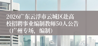 2026广东云浮市云城区赴高校招聘事业编制教师50人公告（广州专场，编制）