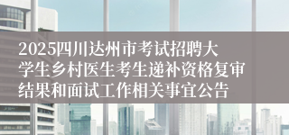 2025四川达州市考试招聘大学生乡村医生考生递补资格复审结果和面试工作相关事宜公告