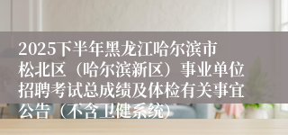 2025下半年黑龙江哈尔滨市松北区（哈尔滨新区）事业单位招聘考试总成绩及体检有关事宜公告（不含卫健系统）