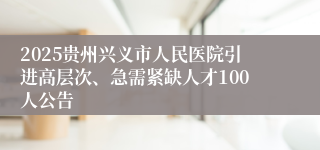 2025贵州兴义市人民医院引进高层次、急需紧缺人才100人公告