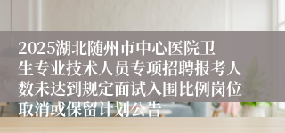 2025湖北随州市中心医院卫生专业技术人员专项招聘报考人数未达到规定面试入围比例岗位取消或保留计划公告