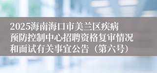 2025海南海口市美兰区疾病预防控制中心招聘资格复审情况和面试有关事宜公告（第六号）