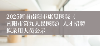 2025河南南阳市康复医院(南阳市第九人民医院)人才招聘拟录用人员公示
