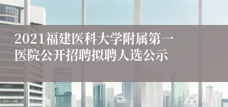 2021福建医科大学附属第一医院公开招聘拟聘人选公示