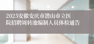 2025安徽安庆市潜山市立医院招聘周转池编制人员体检通告