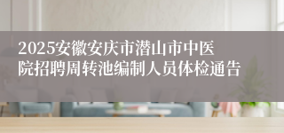 2025安徽安庆市潜山市中医院招聘周转池编制人员体检通告