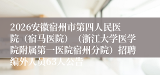2026安徽宿州市第四人民医院（宿马医院）（浙江大学医学院附属第一医院宿州分院）招聘编外人员63人公告