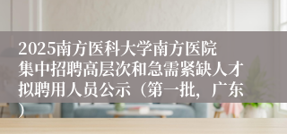 2025南方医科大学南方医院集中招聘高层次和急需紧缺人才拟聘用人员公示(第一批,广东)