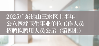 2025广东佛山三水区上半年公立医疗卫生事业单位工作人员招聘拟聘用人员公示（第四批）
