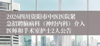 2026四川资阳市中医医院紧急招聘脑病科（神经内科）介入医师和手术室护士2人公告