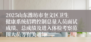 2025山东潍坊市奎文区卫生健康系统招聘控制总量人员面试成绩、总成绩及进入体检考察范围人员等有关通知