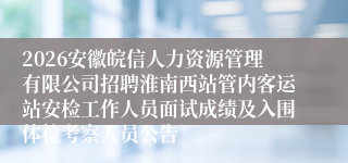 2026安徽皖信人力资源管理有限公司招聘淮南西站管内客运站安检工作人员面试成绩及入围体检考察人员公告