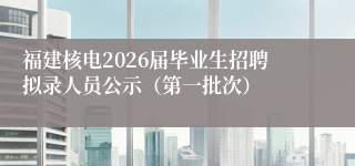 福建核电2026届毕业生招聘拟录人员公示(第一批次)