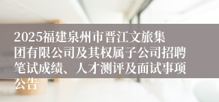 2025福建泉州市晋江文旅集团有限公司及其权属子公司招聘笔试成绩、人才测评及面试事项公告