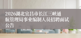 2026湖北宜昌市长江三峡通航管理局事业编制人员招聘面试公告