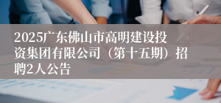 2025广东佛山市高明建设投资集团有限公司(第十五期)招聘2人公告