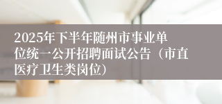 2025年下半年随州市事业单位统一公开招聘面试公告(市直医疗卫生类岗位)