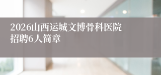 2026山西运城文博骨科医院招聘6人简章