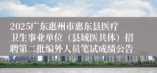 2025广东惠州市惠东县医疗卫生事业单位（县域医共体）招聘第二批编外人员笔试成绩公告