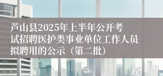 芦山县2025年上半年公开考试招聘医护类事业单位工作人员拟聘用的公示(第二批)