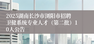 2025湖南长沙市浏阳市招聘卫健系统专业人才（第二批）10人公告